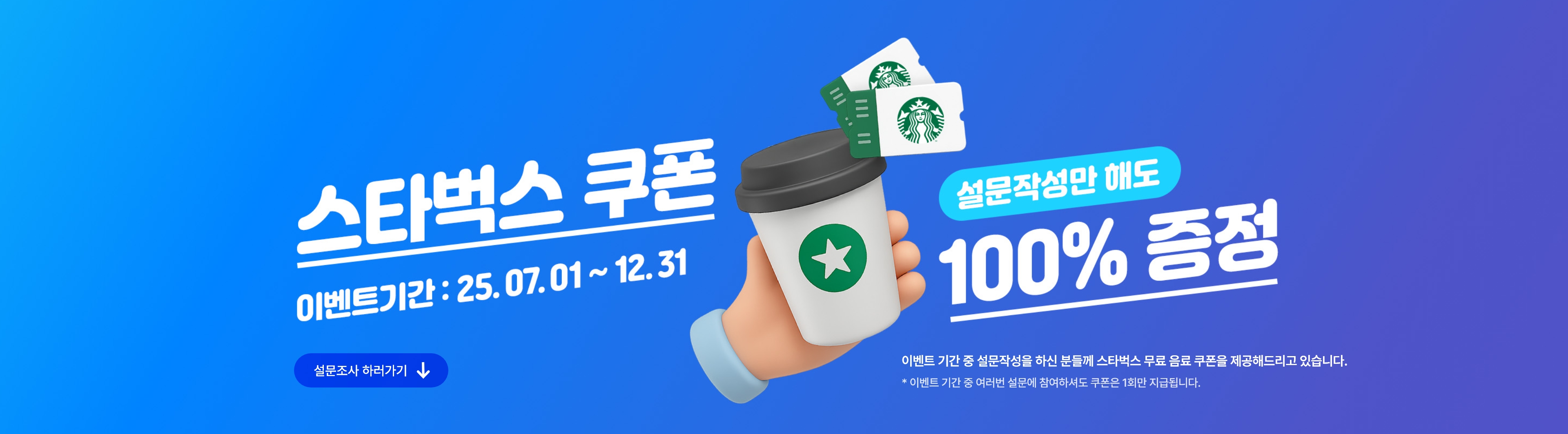 스타벅스쿠폰, 설문작성만 해도 100% 증정! 이벤트 기간 : 25.07.01~25.08.31. 이벤트 기간 중 설문작성을 하신 분들께 스타벅스 무료 음료 쿠폰을 제공해드리고 있습니다. * 이벤트 기간 중 여러번 설문에 참여하셔도 쿠폰은 1회만 지급됩니다.